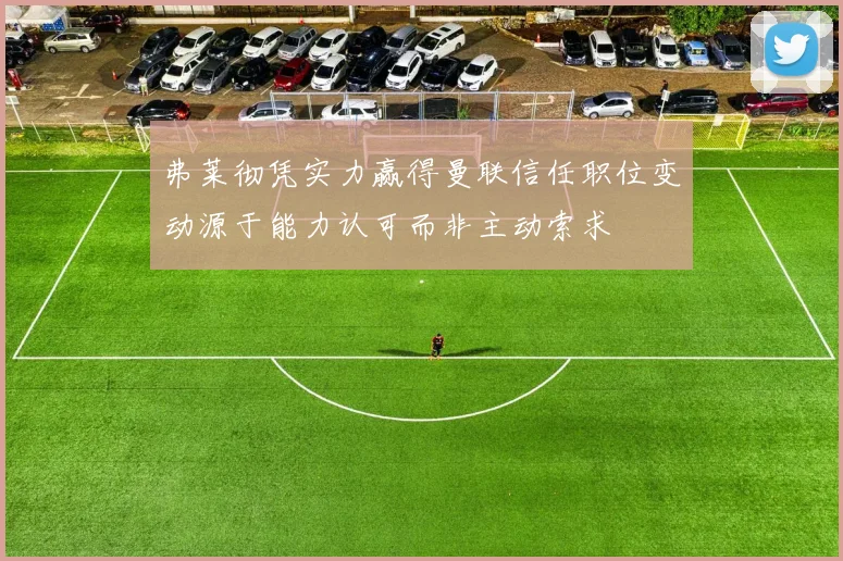 弗莱彻凭实力赢得曼联信任职位变动源于能力认可而非主动索求