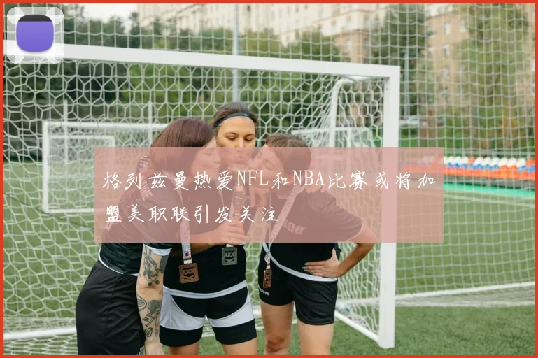 格列兹曼热爱NFL和NBA比赛或将加盟美职联引发关注