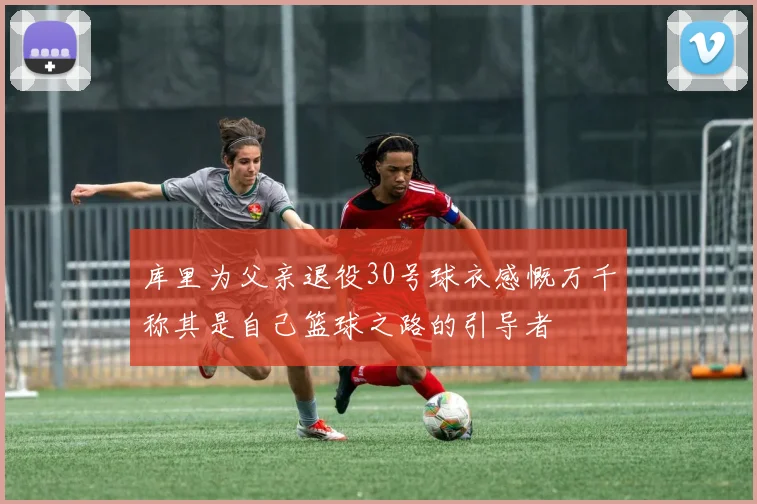 库里为父亲退役30号球衣感慨万千称其是自己篮球之路的引导者