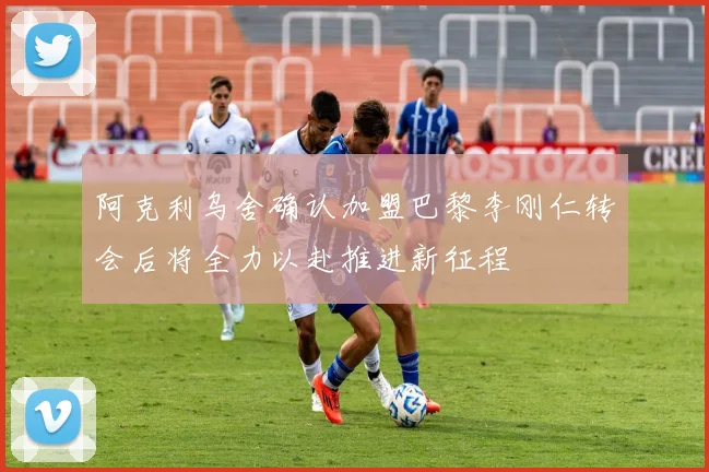 阿克利乌舍确认加盟巴黎李刚仁转会后将全力以赴推进新征程