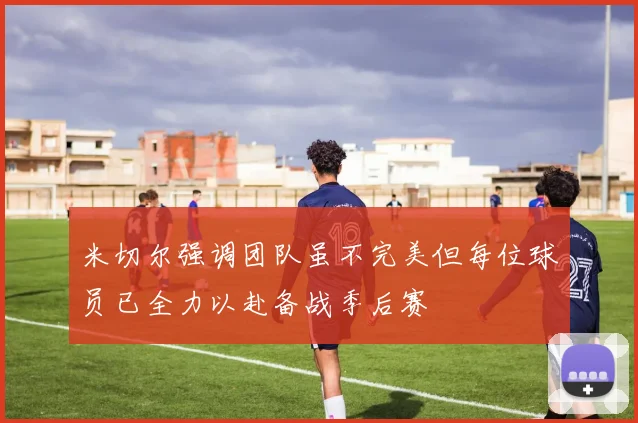 米切尔强调团队虽不完美但每位球员已全力以赴备战季后赛