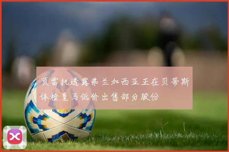 莫雷托透露弗兰加西亚正在贝蒂斯体检皇马低价出售部分股份