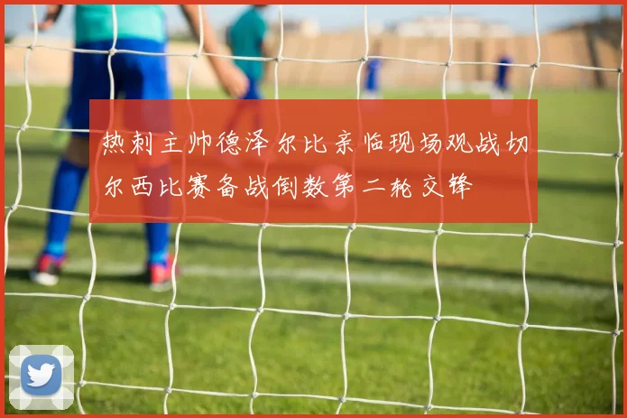 热刺主帅德泽尔比亲临现场观战切尔西比赛备战倒数第二轮交锋
