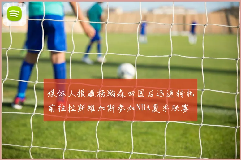 媒体人报道杨瀚森回国后迅速转机前往拉斯维加斯参加NBA夏季联赛