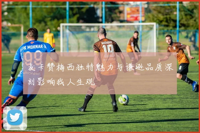 麦卡赞梅西独特魅力与谦逊品质深刻影响我人生观