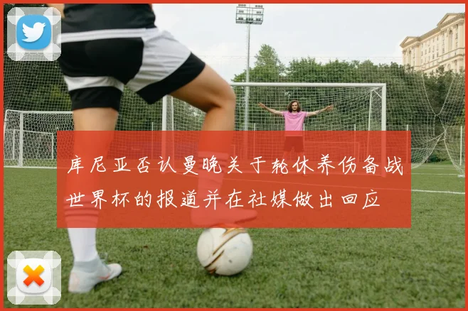 库尼亚否认曼晚关于轮休养伤备战世界杯的报道并在社媒做出回应