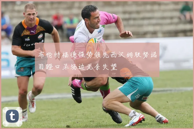 布伦特福德强势领先西汉姆联努诺目瞪口呆场边无奈失望