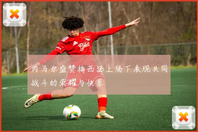 内马尔盛赞梅西场上场下表现共同战斗的荣耀与快乐