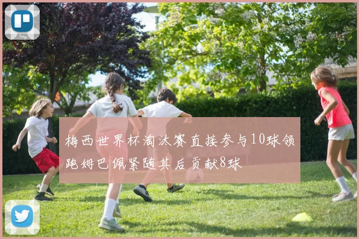 梅西世界杯淘汰赛直接参与10球领跑姆巴佩紧随其后贡献8球