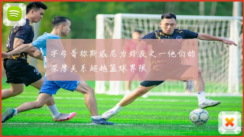 字母哥称斯威尼为好友之一他们的深厚关系超越篮球界限