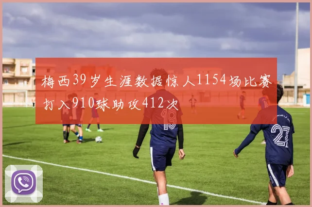 梅西39岁生涯数据惊人1154场比赛打入910球助攻412次