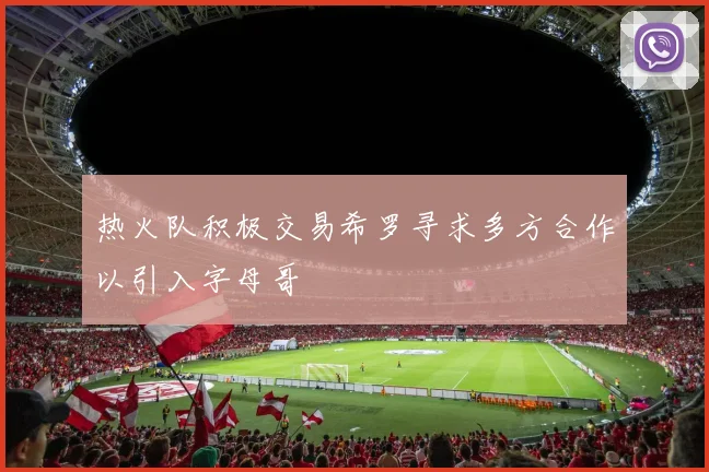 热火队积极交易希罗寻求多方合作以引入字母哥
