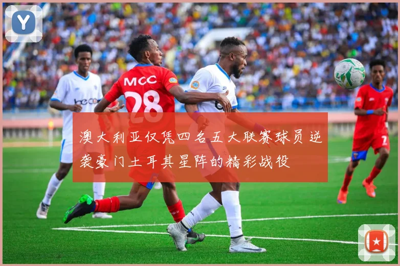 澳大利亚仅凭四名五大联赛球员逆袭豪门土耳其星阵的精彩战役