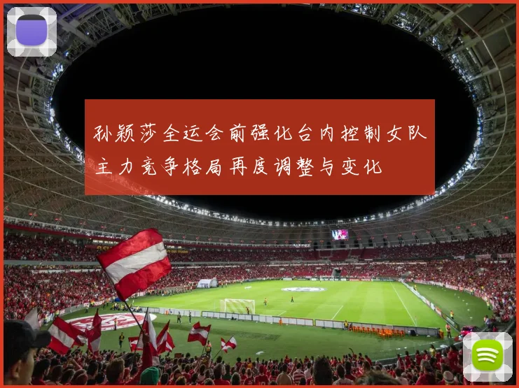 孙颖莎全运会前强化台内控制女队主力竞争格局再度调整与变化