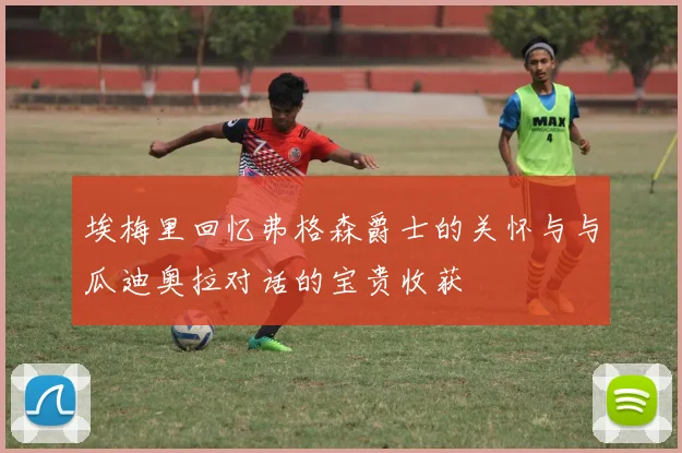 埃梅里回忆弗格森爵士的关怀与与瓜迪奥拉对话的宝贵收获