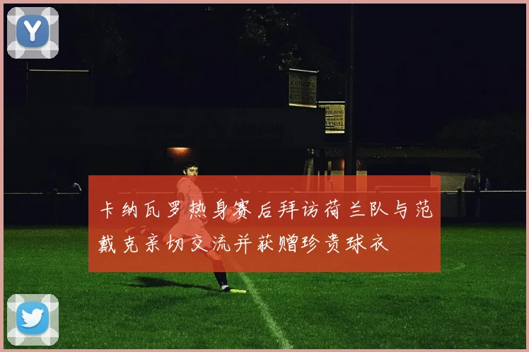 卡纳瓦罗热身赛后拜访荷兰队与范戴克亲切交流并获赠珍贵球衣