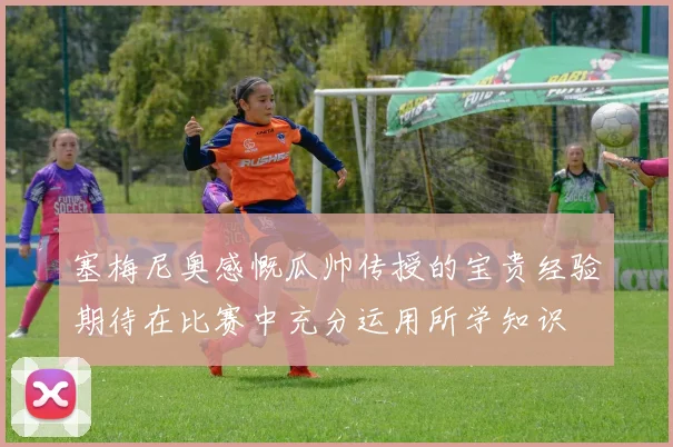 塞梅尼奥感慨瓜帅传授的宝贵经验期待在比赛中充分运用所学知识
