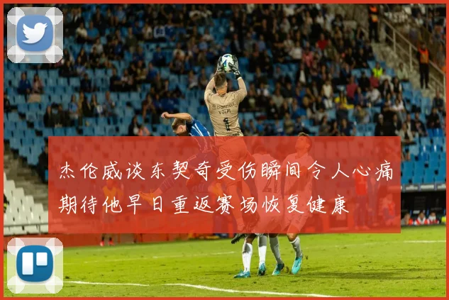 杰伦威谈东契奇受伤瞬间令人心痛期待他早日重返赛场恢复健康
