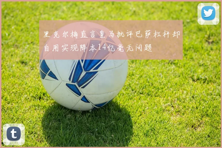 里克尔梅直言皇马批评巴萨杠杆却自用实现降本14亿毫无问题