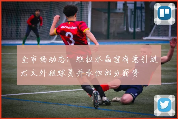 全市场动态：维拉水晶宫有意引进尤文外租球员并承担部分薪资