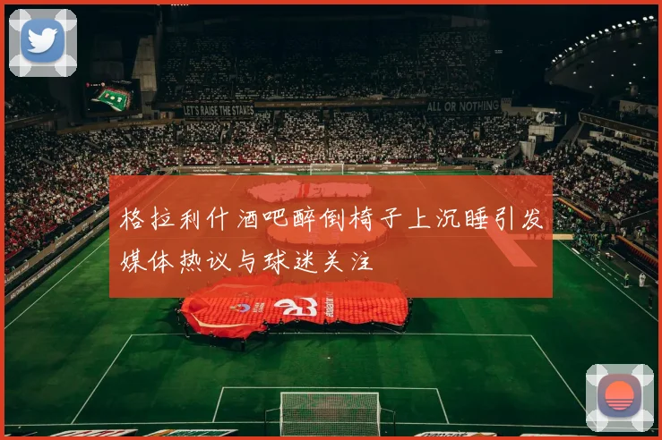 格拉利什酒吧醉倒椅子上沉睡引发媒体热议与球迷关注